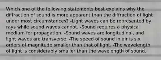 Which one of the following statements best explains why the diffraction of sound is more apparent than the diffraction of light under most circumstances? -Light waves can be represented by rays while sound waves cannot. -Sound requires a physical medium for propagation. -Sound waves are longitudinal, and light waves are transverse. -The speed of sound in air is six orders of magnitude smaller than that of light. -The wavelength of light is considerably smaller than the wavelength of sound.