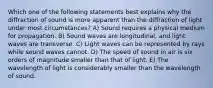 Which one of the following statements best explains why the diffraction of sound is more apparent than the diffraction of light under most circumstances? A) Sound requires a physical medium for propagation. B) Sound waves are longitudinal, and light waves are transverse. C) Light waves can be represented by rays while sound waves cannot. D) The speed of sound in air is six orders of magnitude smaller than that of light. E) The wavelength of light is considerably smaller than the wavelength of sound.