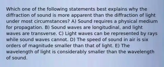 Which one of the following statements best explains why the diffraction of sound is more apparent than the diffraction of light under most circumstances? A) Sound requires a physical medium for propagation. B) Sound waves are longitudinal, and light waves are transverse. C) Light waves can be represented by rays while sound waves cannot. D) The speed of sound in air is six orders of magnitude smaller than that of light. E) The wavelength of light is considerably smaller than the wavelength of sound.