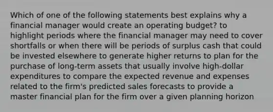 Which of one of the following statements best explains why a financial manager would create an operating budget? to highlight periods where the financial manager may need to cover shortfalls or when there will be periods of surplus cash that could be invested elsewhere to generate higher returns to plan for the purchase of long-term assets that usually involve high-dollar expenditures to compare the expected revenue and expenses related to the firm's predicted sales forecasts to provide a master financial plan for the firm over a given planning horizon