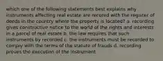 which one of the following statements best explains why instruments affecting real estate are recored with the register of deeds in the country where the property is located? a. recording gives constructive notice to the world of the rights and interests in a parcel of real estate b. the law requires that such instruments by recorded c. the instruments must be recorded to comply with the terms of the statute of frauds d. recording proves the execution of the instrument