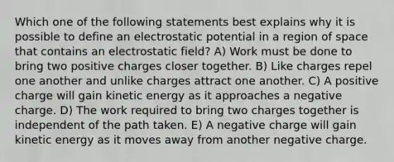 Which one of the following statements best explains why it is possible to define an electrostatic potential in a region of space that contains an electrostatic field? A) Work must be done to bring two positive charges closer together. B) Like charges repel one another and unlike charges attract one another. C) A positive charge will gain kinetic energy as it approaches a negative charge. D) The work required to bring two charges together is independent of the path taken. E) A negative charge will gain kinetic energy as it moves away from another negative charge.