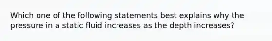 Which one of the following statements best explains why the pressure in a static fluid increases as the depth increases?