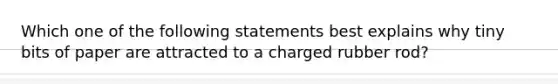 Which one of the following statements best explains why tiny bits of paper are attracted to a charged rubber rod?