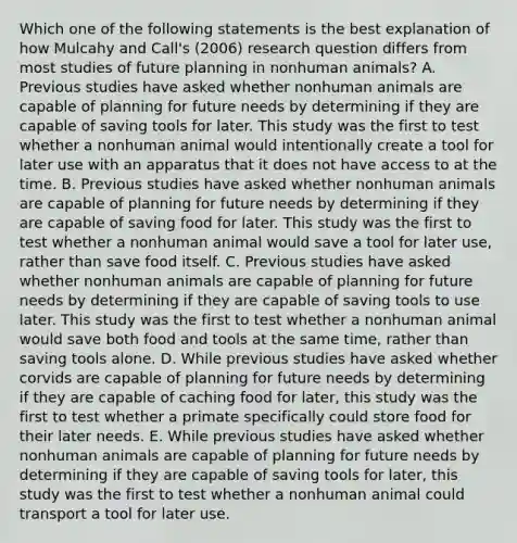 Which one of the following statements is the best explanation of how Mulcahy and Call's (2006) research question differs from most studies of future planning in nonhuman animals? A. Previous studies have asked whether nonhuman animals are capable of planning for future needs by determining if they are capable of saving tools for later. This study was the first to test whether a nonhuman animal would intentionally create a tool for later use with an apparatus that it does not have access to at the time. B. Previous studies have asked whether nonhuman animals are capable of planning for future needs by determining if they are capable of saving food for later. This study was the first to test whether a nonhuman animal would save a tool for later use, rather than save food itself. C. Previous studies have asked whether nonhuman animals are capable of planning for future needs by determining if they are capable of saving tools to use later. This study was the first to test whether a nonhuman animal would save both food and tools at the same time, rather than saving tools alone. D. While previous studies have asked whether corvids are capable of planning for future needs by determining if they are capable of caching food for later, this study was the first to test whether a primate specifically could store food for their later needs. E. While previous studies have asked whether nonhuman animals are capable of planning for future needs by determining if they are capable of saving tools for later, this study was the first to test whether a nonhuman animal could transport a tool for later use.