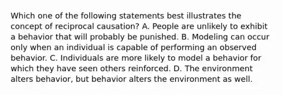 Which one of the following statements best illustrates the concept of reciprocal causation? A. People are unlikely to exhibit a behavior that will probably be punished. B. Modeling can occur only when an individual is capable of performing an observed behavior. C. Individuals are more likely to model a behavior for which they have seen others reinforced. D. The environment alters behavior, but behavior alters the environment as well.