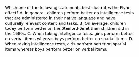 Which one of the following statements best illustrates the Flynn effect? A. In general, children perform better on intelligence tests that are administered in their native language and have culturally relevant content and tasks. B. On average, children today perform better on the Stanford-Binet than children did in the 1980s. C. When taking intelligence tests, girls perform better on verbal items whereas boys perform better on spatial items. D. When taking intelligence tests, girls perform better on spatial items whereas boys perform better on verbal items.