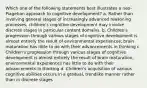 Which one of the following statements best illustrates a neo-Piagetian approach to cognitive development? a. Rather than involving general stages of increasingly advanced reasoning processes, children's cognitive development may involve discrete stages in particular content domains. b. Children's progression through various stages of cognitive development is almost entirely the result of environmental experiences; brain maturation has little to do with their advancements in thinking c. Children's progression through various stages of cognitive development is almost entirely the result of brain maturation; environmental experiences has little to do with their advancements in thinking d. Children's acquisition of various cognitive abilities occurs in a gradual, trendlike manner rather than in discrete stages