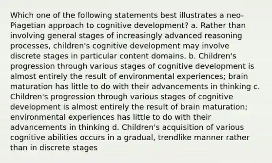 Which one of the following statements best illustrates a neo-Piagetian approach to cognitive development? a. Rather than involving general stages of increasingly advanced reasoning processes, children's cognitive development may involve discrete stages in particular content domains. b. Children's progression through various stages of cognitive development is almost entirely the result of environmental experiences; brain maturation has little to do with their advancements in thinking c. Children's progression through various stages of cognitive development is almost entirely the result of brain maturation; environmental experiences has little to do with their advancements in thinking d. Children's acquisition of various cognitive abilities occurs in a gradual, trendlike manner rather than in discrete stages