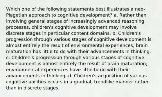 Which one of the following statements best illustrates a neo-Piagetian approach to cognitive development? a. Rather than involving general stages of increasingly advanced reasoning processes, children's cognitive development may involve discrete stages in particular content domains. b. Children's progression through various stages of cognitive development is almost entirely the result of environmental experiences; brain maturation has little to do with their advancements in thinking. c. Children's progression through various stages of cognitive development is almost entirely the result of brain maturation; environmental experiences have little to do with their advancements in thinking. d. Children's acquisition of various cognitive abilities occurs in a gradual, trendlike manner rather than in discrete stages.