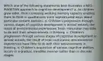 Which one of the following statements best illustrates a NEO-PIAGETIAN approach to cognitive development? a. As children grow older, their increasing working memory capacity enables them to think in qualitatively more sophisticated ways about particular content domains. b. Children's progression through various stages of cognitive development is almost entirely the result of environmental experiences; brain maturation has little to do with their advancements in thinking. c. Children's progression through various stages of cognitive development is almost entirely the result of brain maturation; environmental experiences have little to do with their advancements in thinking. d. Children's acquisition of various cognitive abilities occurs in a gradual, trendlike manner rather than in discrete stages.