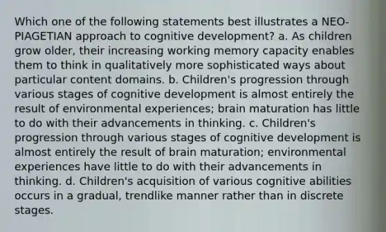 Which one of the following statements best illustrates a NEO-PIAGETIAN approach to cognitive development? a. As children grow older, their increasing working memory capacity enables them to think in qualitatively more sophisticated ways about particular content domains. b. Children's progression through various stages of cognitive development is almost entirely the result of environmental experiences; brain maturation has little to do with their advancements in thinking. c. Children's progression through various stages of cognitive development is almost entirely the result of brain maturation; environmental experiences have little to do with their advancements in thinking. d. Children's acquisition of various cognitive abilities occurs in a gradual, trendlike manner rather than in discrete stages.