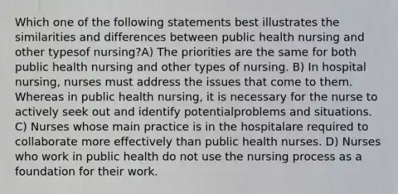 Which one of the following statements best illustrates the similarities and differences between public health nursing and other typesof nursing?A) The priorities are the same for both public health nursing and other types of nursing. B) In hospital nursing, nurses must address the issues that come to them. Whereas in public health nursing, it is necessary for the nurse to actively seek out and identify potentialproblems and situations. C) Nurses whose main practice is in the hospitalare required to collaborate more effectively than public health nurses. D) Nurses who work in public health do not use the nursing process as a foundation for their work.