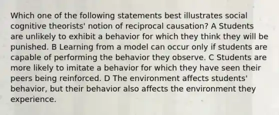 Which one of the following statements best illustrates social cognitive theorists' notion of reciprocal causation? A Students are unlikely to exhibit a behavior for which they think they will be punished. B Learning from a model can occur only if students are capable of performing the behavior they observe. C Students are more likely to imitate a behavior for which they have seen their peers being reinforced. D The environment affects students' behavior, but their behavior also affects the environment they experience.