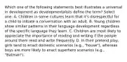 Which one of the following statements best illustrates a universal in development as developmentalists define the term? Select one: A. Children in some cultures learn that it's disrespectful for a child to initiate a conversation with an adult. B. Young children show similar patterns in their language development regardless of the specific language they learn. C. Children are most likely to appreciate the importance of reading and writing if the people around them read and write frequently. D. In their pretend play, girls tend to enact domestic scenarios (e.g., "house"), whereas boys are more likely to enact superhero scenarios (e.g., "Batman").