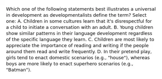 Which one of the following statements best illustrates a universal in development as developmentalists define the term? Select one: A. Children in some cultures learn that it's disrespectful for a child to initiate a conversation with an adult. B. Young children show similar patterns in their language development regardless of the specific language they learn. C. Children are most likely to appreciate the importance of reading and writing if the people around them read and write frequently. D. In their pretend play, girls tend to enact domestic scenarios (e.g., "house"), whereas boys are more likely to enact superhero scenarios (e.g., "Batman").