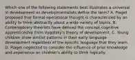 Which one of the following statements best illustrates a universal in development as developmentalists define the term? A. Piaget proposed that formal operational thought is characterized by an ability to think abstractly about a wide variety of topics. B. Contemporary theorists have derived the concept cognitive apprenticeship from Vygotsky's theory of development. C. Young children show similar patterns in their early language development regardless of the specific language that they learn. D. Piaget neglected to consider the influence of prior knowledge and experience on children's ability to think logically.