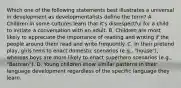 Which one of the following statements best illustrates a universal in development as developmentalists define the term? A. Children in some cultures learn that it's disrespectful for a child to initiate a conversation with an adult. B. Children are most likely to appreciate the importance of reading and writing if the people around them read and write frequently. C. In their pretend play, girls tend to enact domestic scenarios (e.g., "house"), whereas boys are more likely to enact superhero scenarios (e.g., "Batman"). D. Young children show similar patterns in their language development regardless of the specific language they learn.