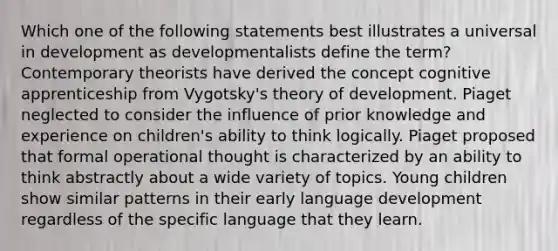 Which one of the following statements best illustrates a universal in development as developmentalists define the term? Contemporary theorists have derived the concept cognitive apprenticeship from Vygotsky's theory of development. Piaget neglected to consider the influence of prior knowledge and experience on children's ability to think logically. Piaget proposed that formal operational thought is characterized by an ability to think abstractly about a wide variety of topics. Young children show similar patterns in their early language development regardless of the specific language that they learn.