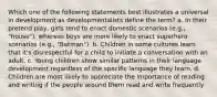 Which one of the following statements best illustrates a universal in development as developmentalists define the term? a. In their pretend play, girls tend to enact domestic scenarios (e.g., "house"), whereas boys are more likely to enact superhero scenarios (e.g., "Batman"). b. Children in some cultures learn that it's disrespectful for a child to initiate a conversation with an adult. c. Young children show similar patterns in their language development regardless of the specific language they learn. d. Children are most likely to appreciate the importance of reading and writing if the people around them read and write frequently