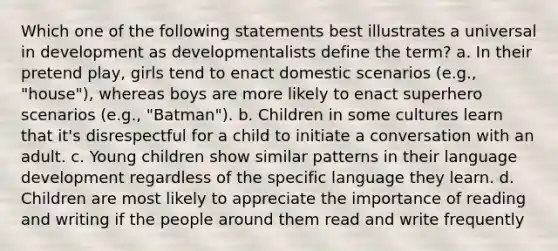 Which one of the following statements best illustrates a universal in development as developmentalists define the term? a. In their pretend play, girls tend to enact domestic scenarios (e.g., "house"), whereas boys are more likely to enact superhero scenarios (e.g., "Batman"). b. Children in some cultures learn that it's disrespectful for a child to initiate a conversation with an adult. c. Young children show similar patterns in their language development regardless of the specific language they learn. d. Children are most likely to appreciate the importance of reading and writing if the people around them read and write frequently