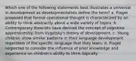 Which one of the following statements best illustrates a universal in development as developmentalists define the term? a. Piaget proposed that formal operational thought is characterized by an ability to think abstractly about a wide variety of topics. b. Contemporary theorists have derived the concept of cognitive apprenticeship from Vygotsky's theory of development. c. Young children show similar patterns in their language development regardless of the specific language that they learn. d. Piaget neglected to consider the influence of prior knowledge and experience on children's ability to think logically.