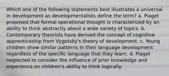 Which one of the following statements best illustrates a universal in development as developmentalists define the term? a. Piaget proposed that formal operational thought is characterized by an ability to think abstractly about a wide variety of topics. b. Contemporary theorists have derived the concept of cognitive apprenticeship from Vygotsky's theory of development. c. Young children show similar patterns in their language development regardless of the specific language that they learn. d. Piaget neglected to consider the influence of prior knowledge and experience on children's ability to think logically.