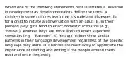 Which one of the following statements best illustrates a universal in development as developmentalists define the term? A. Children in some cultures learn that it's rude and disrespectful for a child to initiate a conversation with an adult. B. In their pretend play, girls tend to enact domestic scenarios (e.g., "house"), whereas boys are more likely to enact superhero scenarios (e.g., "Batman"). C. Young children show similar patterns in their language development regardless of the specific language they learn. D. Children are most likely to appreciate the importance of reading and writing if the people around them read and write frequently.