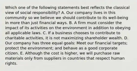 Which one of the following statements best reflects the classical view of social​ responsibility? A. Our company lives in this community so we believe we should contribute to its​ well-being in more than just financial ways. B. A firm must consider the impact of its activities on the environment in addition to obeying all applicable laws. C. If a business chooses to contribute to charitable​ activities, it is not maximizing shareholder wealth. D. Our company has three equal​ goals: Meet our financial​ targets; protect the​ environment; and behave as a good corporate citizen. E. Although the cost is​ higher, we will purchase raw materials only from suppliers in countries that respect human rights.