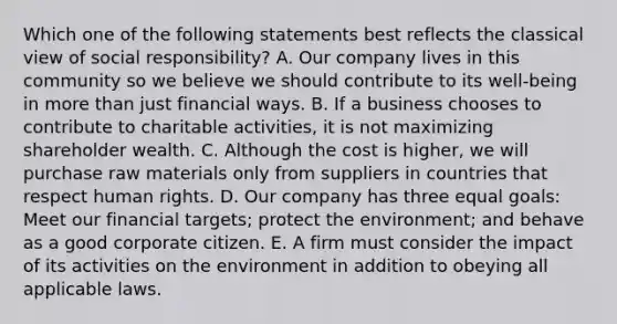 Which one of the following statements best reflects the classical view of social​ responsibility? A. Our company lives in this community so we believe we should contribute to its​ well-being in more than just financial ways. B. If a business chooses to contribute to charitable​ activities, it is not maximizing shareholder wealth. C. Although the cost is​ higher, we will purchase raw materials only from suppliers in countries that respect human rights. D. Our company has three equal​ goals: Meet our financial​ targets; protect the​ environment; and behave as a good corporate citizen. E. A firm must consider the impact of its activities on the environment in addition to obeying all applicable laws.