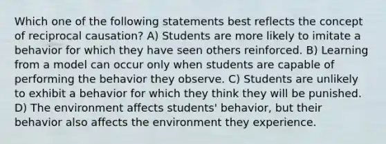 Which one of the following statements best reflects the concept of reciprocal causation? A) Students are more likely to imitate a behavior for which they have seen others reinforced. B) Learning from a model can occur only when students are capable of performing the behavior they observe. C) Students are unlikely to exhibit a behavior for which they think they will be punished. D) The environment affects students' behavior, but their behavior also affects the environment they experience.