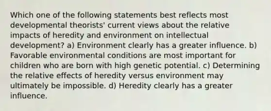 Which one of the following statements best reflects most developmental theorists' current views about the relative impacts of heredity and environment on intellectual development? a) Environment clearly has a greater influence. b) Favorable environmental conditions are most important for children who are born with high genetic potential. c) Determining the relative effects of heredity versus environment may ultimately be impossible. d) Heredity clearly has a greater influence.