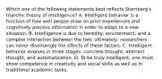 Which one of the following statements best reflects Sternberg's triarchic theory of intelligence? A. Intelligent behavior is a function of how well people draw on prior experiences and cognitively process information in order to adapt to a new situation. B. Intelligence is due to heredity, environment, and a complex interaction between the two; ultimately, researchers can never disentangle the effects of these factors. C. Intelligent behavior evolves in three stages: concrete thought, abstract thought, and automatization. D. To be truly intelligent, one must show competence in creativity and social skills as well as in traditional academic tasks.