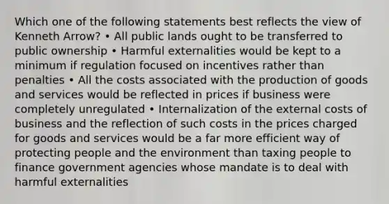 Which one of the following statements best reflects the view of Kenneth Arrow? • All public lands ought to be transferred to public ownership • Harmful externalities would be kept to a minimum if regulation focused on incentives rather than penalties • All the costs associated with the production of goods and services would be reflected in prices if business were completely unregulated • Internalization of the external costs of business and the reflection of such costs in the prices charged for goods and services would be a far more efficient way of protecting people and the environment than taxing people to finance government agencies whose mandate is to deal with harmful externalities