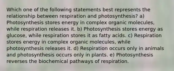 Which one of the following statements best represents the relationship between respiration and photosynthesis? a) Photosynthesis stores energy in complex organic molecules, while respiration releases it. b) Photosynthesis stores energy as glucose, while respiration stores it as fatty acids. c) Respiration stores energy in complex organic molecules, while photosynthesis releases it. d) Respiration occurs only in animals and photosynthesis occurs only in plants. e) Photosynthesis reverses the biochemical pathways of respiration.