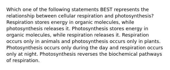 Which one of the following statements BEST represents the relationship between cellular respiration and photosynthesis? Respiration stores energy in organic molecules, while photosynthesis releases it. Photosynthesis stores energy in organic molecules, while respiration releases it. Respiration occurs only in animals and photosynthesis occurs only in plants. Photosynthesis occurs only during the day and respiration occurs only at night. Photosynthesis reverses the biochemical pathways of respiration.