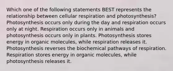 Which one of the following statements BEST represents the relationship between cellular respiration and photosynthesis? Photosynthesis occurs only during the day and respiration occurs only at night. Respiration occurs only in animals and photosynthesis occurs only in plants. Photosynthesis stores energy in organic molecules, while respiration releases it. Photosynthesis reverses the biochemical pathways of respiration. Respiration stores energy in organic molecules, while photosynthesis releases it.