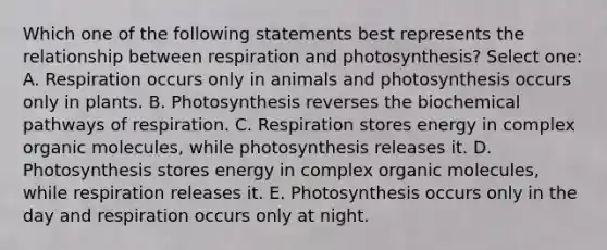 Which one of the following statements best represents the relationship between respiration and photosynthesis? Select one: A. Respiration occurs only in animals and photosynthesis occurs only in plants. B. Photosynthesis reverses the biochemical pathways of respiration. C. Respiration stores energy in complex organic molecules, while photosynthesis releases it. D. Photosynthesis stores energy in complex organic molecules, while respiration releases it. E. Photosynthesis occurs only in the day and respiration occurs only at night.