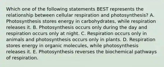 Which one of the following statements BEST represents the relationship between cellular respiration and photosynthesis? A. Photosynthesis stores energy in carbohydrates, while respiration releases it. B. Photosynthesis occurs only during the day and respiration occurs only at night. C. Respiration occurs only in animals and photosynthesis occurs only in plants. D. Respiration stores energy in organic molecules, while photosynthesis releases it. E. Photosynthesis reverses the biochemical pathways of respiration.