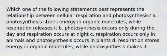 Which one of the following statements best represents the relationship between cellular respiration and photosynthesis? a. photosynthesis stores energy in organic molecules, while respiration releases it b. photosynthesis occurs only during the day and respiration occurs at night c. respiration occurs only in animals and photosynthesis occurs in plants d. respiration stores energy in organic molecules, while photosynthesis makes it