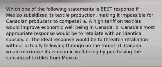 Which one of the following statements is BEST response if Mexico subsidizes its textile production, making it impossible for Canadian producers to compete? a. A high tariff on textiles would improve economic well-being in Canada. b. Canada's most appropriate response would be to retaliate with an identical subsidy. c. The ideal response would be to threaten retaliation without actually following through on the threat. d. Canada would maximize its economic well-being by purchasing the subsidized textiles from Mexico.