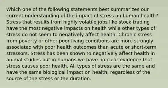 Which one of the following statements best summarizes our current understanding of the impact of stress on human health? Stress that results from highly volatile jobs like stock trading have the most negative impacts on health while other types of stress do not seem to negatively affect health. Chronic stress from poverty or other poor living conditions are more strongly associated with poor health outcomes than acute or short-term stressors. Stress has been shown to negatively affect health in animal studies but in humans we have no clear evidence that stress causes poor health. All types of stress are the same and have the same biological impact on health, regardless of the source of the stress or the duration.