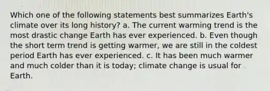 Which one of the following statements best summarizes Earth's climate over its long history? a. The current warming trend is the most drastic change Earth has ever experienced. b. Even though the short term trend is getting warmer, we are still in the coldest period Earth has ever experienced. c. It has been much warmer and much colder than it is today; climate change is usual for Earth.