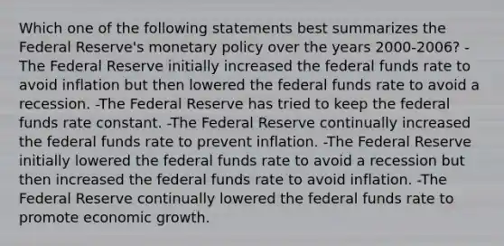 Which one of the following statements best summarizes the Federal Reserve's <a href='https://www.questionai.com/knowledge/kEE0G7Llsx-monetary-policy' class='anchor-knowledge'>monetary policy</a> over the years 2000-2006? -The Federal Reserve initially increased the federal funds rate to avoid inflation but then lowered the federal funds rate to avoid a recession. -The Federal Reserve has tried to keep the federal funds rate constant. -The Federal Reserve continually increased the federal funds rate to prevent inflation. -The Federal Reserve initially lowered the federal funds rate to avoid a recession but then increased the federal funds rate to avoid inflation. -The Federal Reserve continually lowered the federal funds rate to promote economic growth.