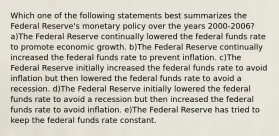 Which one of the following statements best summarizes the Federal Reserve's monetary policy over the years 2000-2006? a)The Federal Reserve continually lowered the federal funds rate to promote economic growth. b)The Federal Reserve continually increased the federal funds rate to prevent inflation. c)The Federal Reserve initially increased the federal funds rate to avoid inflation but then lowered the federal funds rate to avoid a recession. d)The Federal Reserve initially lowered the federal funds rate to avoid a recession but then increased the federal funds rate to avoid inflation. e)The Federal Reserve has tried to keep the federal funds rate constant.