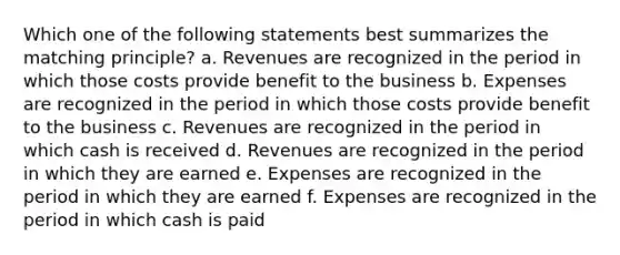 Which one of the following statements best summarizes the matching principle? a. Revenues are recognized in the period in which those costs provide benefit to the business b. Expenses are recognized in the period in which those costs provide benefit to the business c. Revenues are recognized in the period in which cash is received d. Revenues are recognized in the period in which they are earned e. Expenses are recognized in the period in which they are earned f. Expenses are recognized in the period in which cash is paid