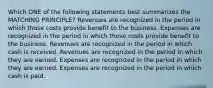 Which ONE of the following statements best summarizes the MATCHING PRINCIPLE? Revenues are recognized in the period in which those costs provide benefit to the business. Expenses are recognized in the period in which those costs provide benefit to the business. Revenues are recognized in the period in which cash is received. Revenues are recognized in the period in which they are earned. Expenses are recognized in the period in which they are earned. Expenses are recognized in the period in which cash is paid.