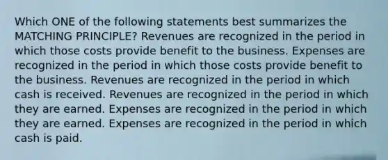 Which ONE of the following statements best summarizes the MATCHING PRINCIPLE? Revenues are recognized in the period in which those costs provide benefit to the business. Expenses are recognized in the period in which those costs provide benefit to the business. Revenues are recognized in the period in which cash is received. Revenues are recognized in the period in which they are earned. Expenses are recognized in the period in which they are earned. Expenses are recognized in the period in which cash is paid.