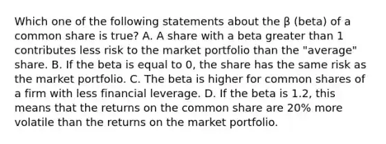 Which one of the following statements about the β (beta) of a common share is true? A. A share with a beta greater than 1 contributes less risk to the market portfolio than the "average" share. B. If the beta is equal to 0, the share has the same risk as the market portfolio. C. The beta is higher for common shares of a firm with less financial leverage. D. If the beta is 1.2, this means that the returns on the common share are 20% more volatile than the returns on the market portfolio.