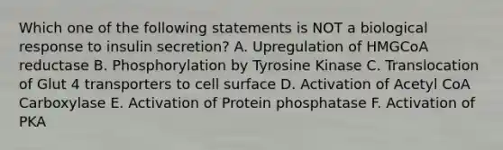 Which one of the following statements is NOT a biological response to insulin secretion? A. Upregulation of HMGCoA reductase B. Phosphorylation by Tyrosine Kinase C. Translocation of Glut 4 transporters to cell surface D. Activation of Acetyl CoA Carboxylase E. Activation of Protein phosphatase F. Activation of PKA